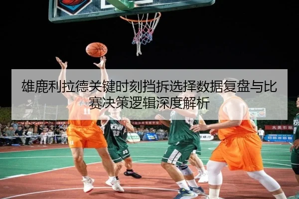 雄鹿利拉德关键时刻挡拆选择数据复盘与比赛决策逻辑深度解析