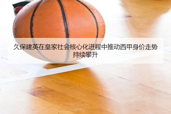 久保建英在皇家社会核心化进程中推动西甲身价走势持续攀升