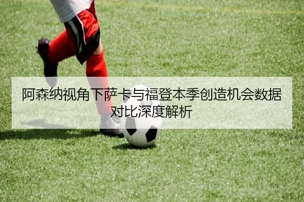 阿森纳视角下萨卡与福登本季创造机会数据对比深度解析