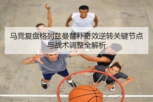 马竞复盘格列兹曼替补奇效逆转关键节点与战术调整全解析