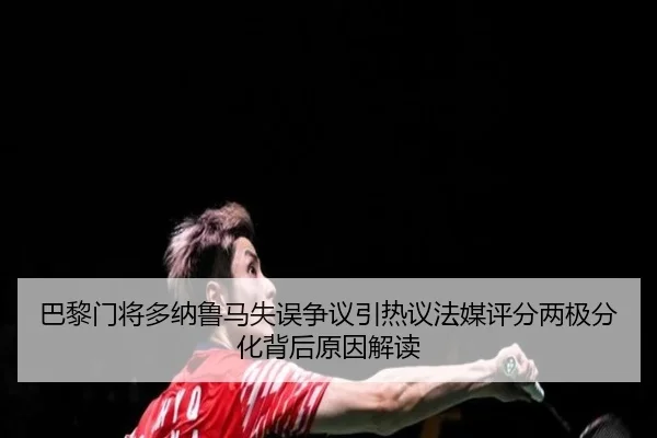 巴黎门将多纳鲁马失误争议引热议法媒评分两极分化背后原因解读